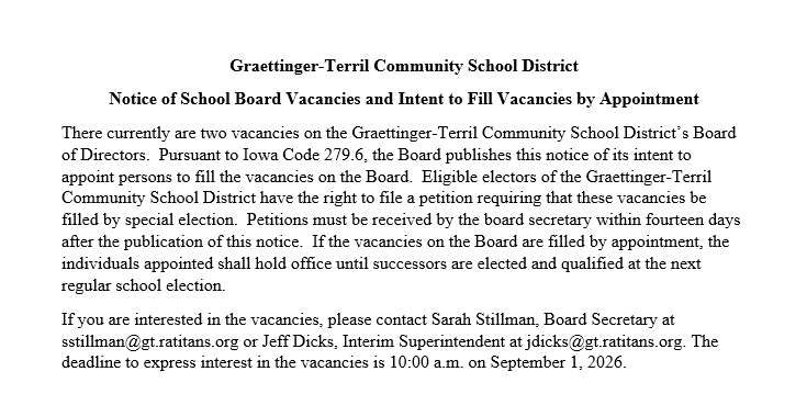 Graettinger-Terril Community School District notice announcing two vacancies on the Board of Directors. The Board intends to fill the vacancies by appointment pursuant to Iowa Code 279.6. Interested individuals should contact Board Secretary Sarah Stillman at sstillman@gt.ratitans.org or Interim Superintendent Jeff Dicks at jdicks@gt.ratitans.org. The deadline to express interest is September 1, 2026 at 10:00 a.m. The notice also explains eligible electors' right to petition for a special election within fo